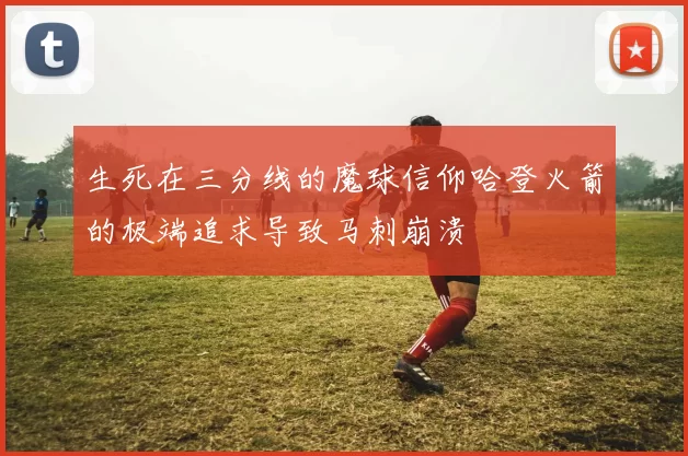 生死在三分线的魔球信仰哈登火箭的极端追求导致马刺崩溃
