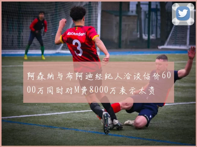 阿森纳与布阿迪经纪人洽谈估价6000万同时对M费8000万表示太贵
