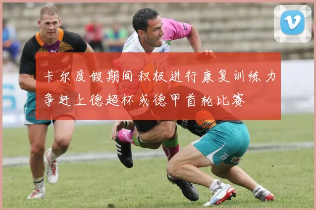 卡尔度假期间积极进行康复训练力争赶上德超杯或德甲首轮比赛
