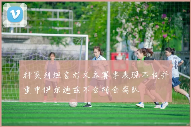 科莫利坦言尤文本赛季表现不佳并重申伊尔迪兹不会转会离队