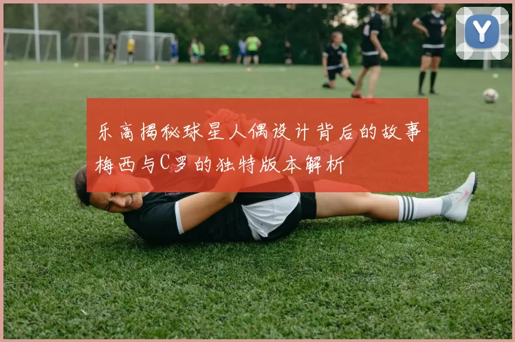 乐高揭秘球星人偶设计背后的故事梅西与C罗的独特版本解析