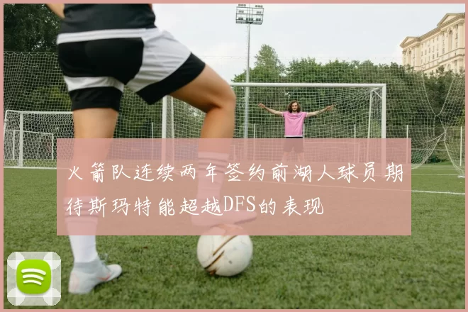 火箭队连续两年签约前湖人球员期待斯玛特能超越DFS的表现