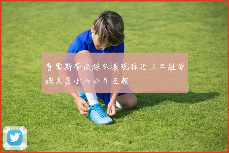 普雷斯蒂谈球队表现称近三年胜率媲美勇士和公牛王朝