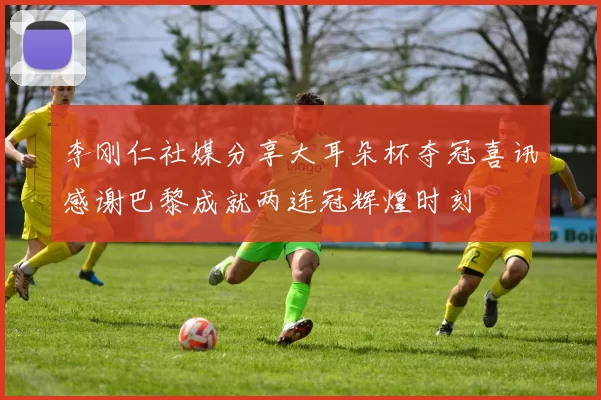 李刚仁社媒分享大耳朵杯夺冠喜讯感谢巴黎成就两连冠辉煌时刻