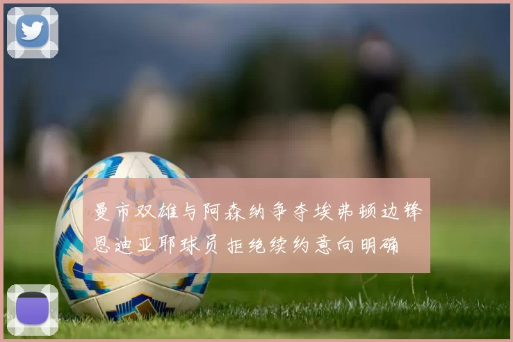 曼市双雄与阿森纳争夺埃弗顿边锋恩迪亚耶球员拒绝续约意向明确