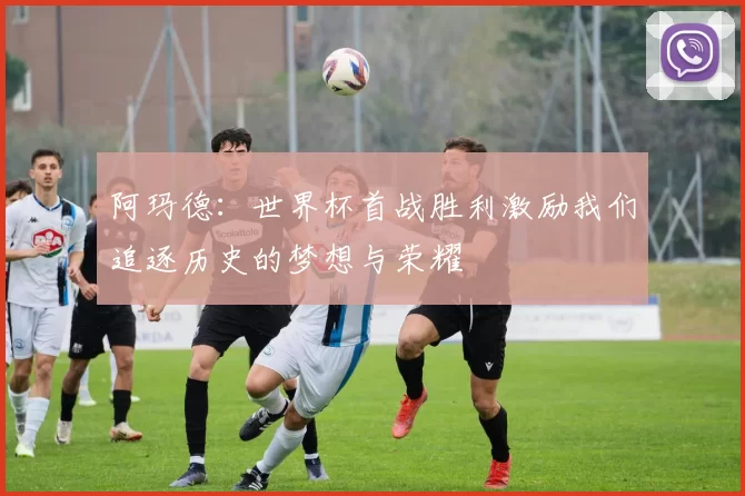 阿玛德:世界杯首战胜利激励我们追逐历史的梦想与荣耀
