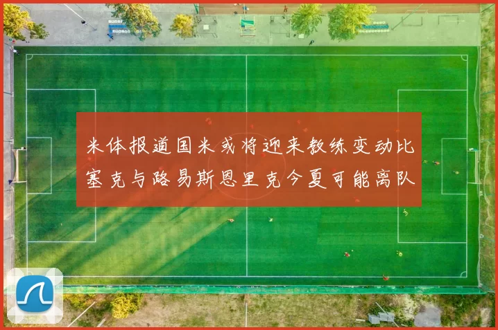 米体报道国米或将迎来教练变动比塞克与路易斯恩里克今夏可能离队