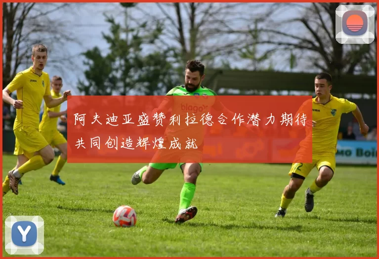阿夫迪亚盛赞利拉德合作潜力期待共同创造辉煌成就