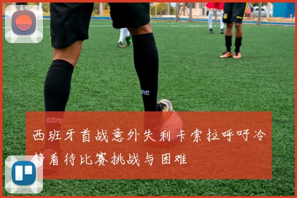 西班牙首战意外失利卡索拉呼吁冷静看待比赛挑战与困难