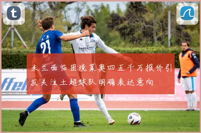 米兰面临困境莱奥四五千万报价引发关注土超球队明确表达意向