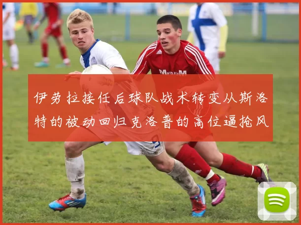 伊劳拉接任后球队战术转变从斯洛特的被动回归克洛普的高位逼抢风格