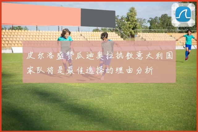 皮尔洛盛赞瓜迪奥拉执教意大利国家队将是最佳选择的理由分析