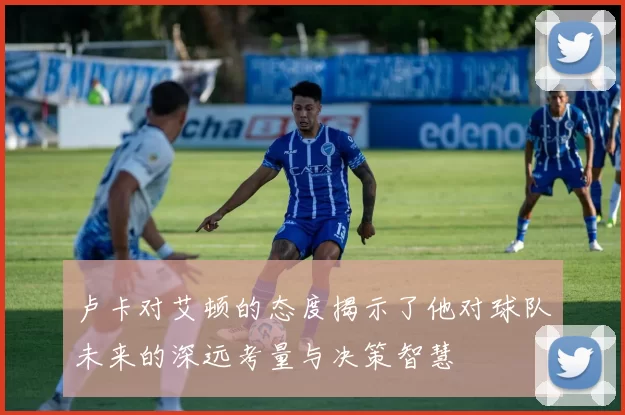 卢卡对艾顿的态度揭示了他对球队未来的深远考量与决策智慧