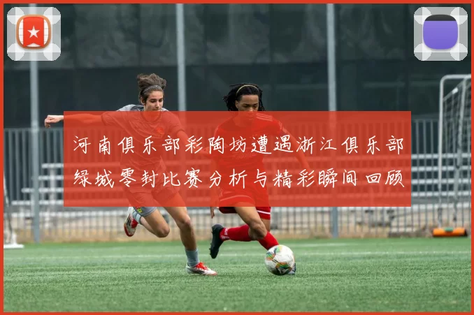 河南俱乐部彩陶坊遭遇浙江俱乐部绿城零封比赛分析与精彩瞬间回顾