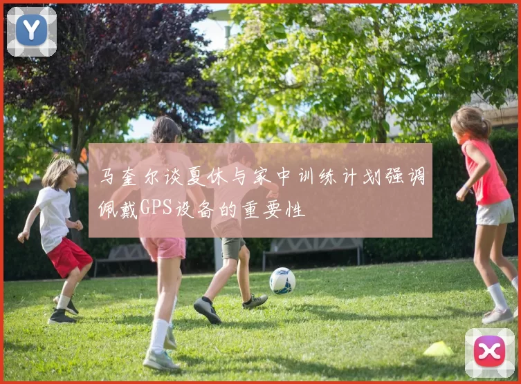 马奎尔谈夏休与家中训练计划强调佩戴GPS设备的重要性