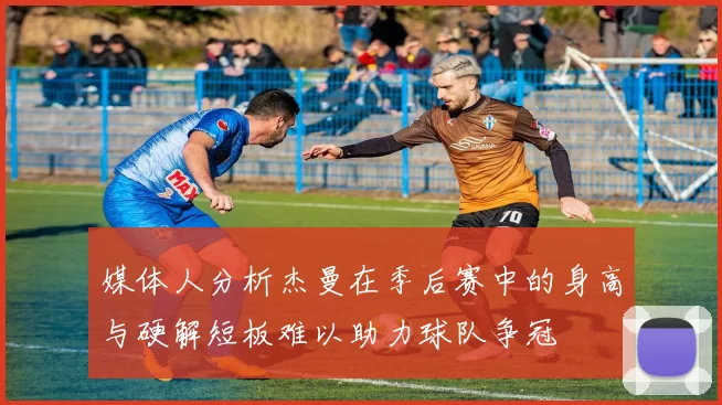 媒体人分析杰曼在季后赛中的身高与硬解短板难以助力球队争冠