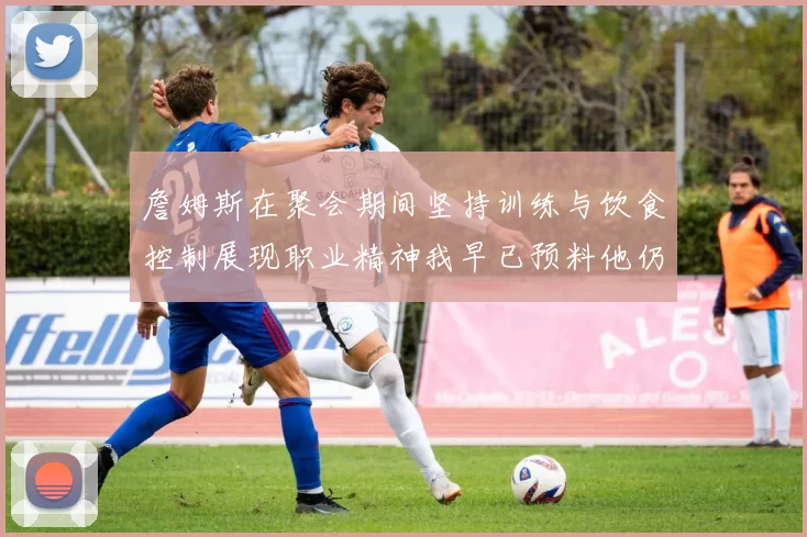 詹姆斯在聚会期间坚持训练与饮食控制展现职业精神我早已预料他仍将出战