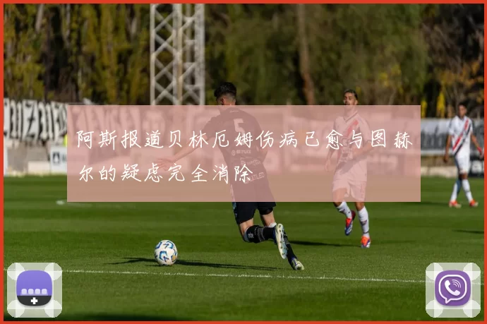 阿斯报道贝林厄姆伤病已愈与图赫尔的疑虑完全消除