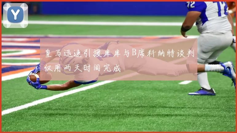 皇马迅速引援库库与B席科纳特谈判仅用两天时间完成