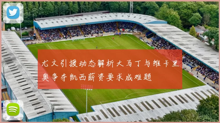 尤文引援动态解析大马丁与维卡里奥争夺凯西薪资要求成难题
