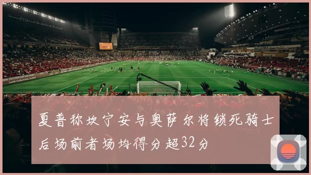 夏普称坎宁安与奥萨尔将锁死骑士后场前者场均得分超32分