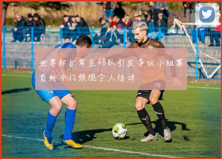 世界杯扩军至48队引发争议小组赛首轮冷门频现令人惊讶