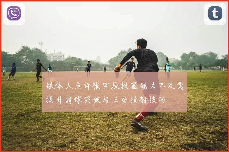 媒体人点评张宇辰投篮能力不足需提升持球突破与三分投射技巧