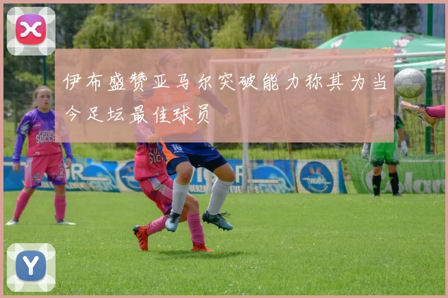 伊布盛赞亚马尔突破能力称其为当今足坛最佳球员