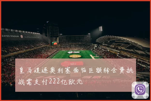 皇马追逐奥利塞面临巨额转会费挑战需支付222亿欧元