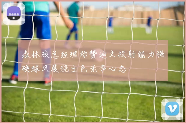 森林狼总经理称赞迪文投射能力强硬球风展现出色竞争心态